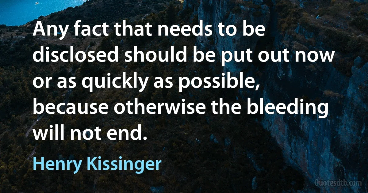 Any fact that needs to be disclosed should be put out now or as quickly as possible, because otherwise the bleeding will not end. (Henry Kissinger)