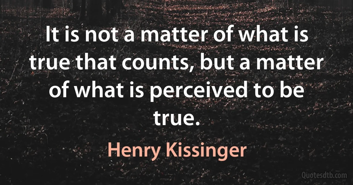 It is not a matter of what is true that counts, but a matter of what is perceived to be true. (Henry Kissinger)