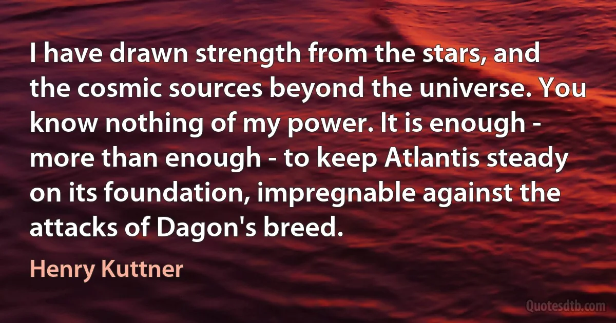 I have drawn strength from the stars, and the cosmic sources beyond the universe. You know nothing of my power. It is enough - more than enough - to keep Atlantis steady on its foundation, impregnable against the attacks of Dagon's breed. (Henry Kuttner)