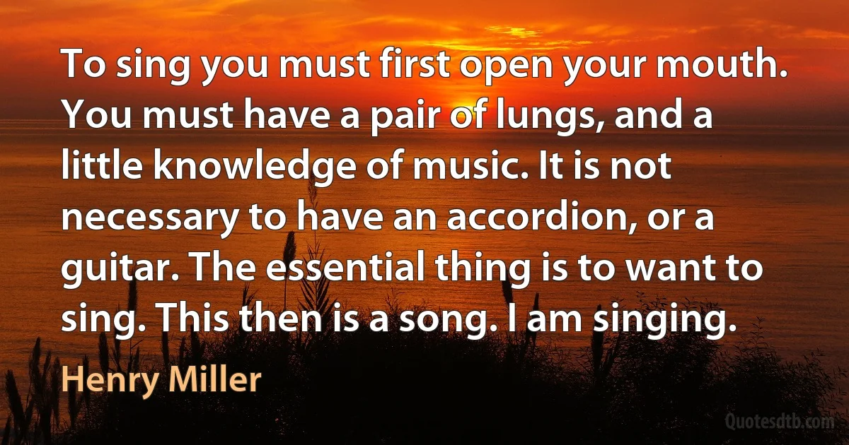 To sing you must first open your mouth. You must have a pair of lungs, and a little knowledge of music. It is not necessary to have an accordion, or a guitar. The essential thing is to want to sing. This then is a song. I am singing. (Henry Miller)