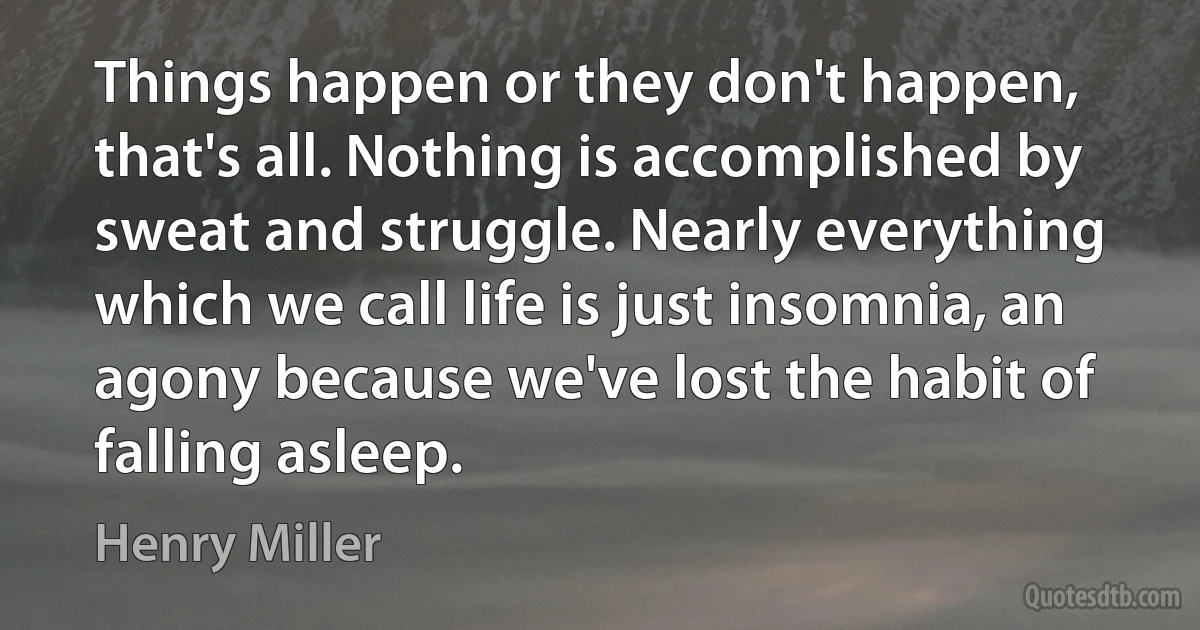 Things happen or they don't happen, that's all. Nothing is accomplished by sweat and struggle. Nearly everything which we call life is just insomnia, an agony because we've lost the habit of falling asleep. (Henry Miller)