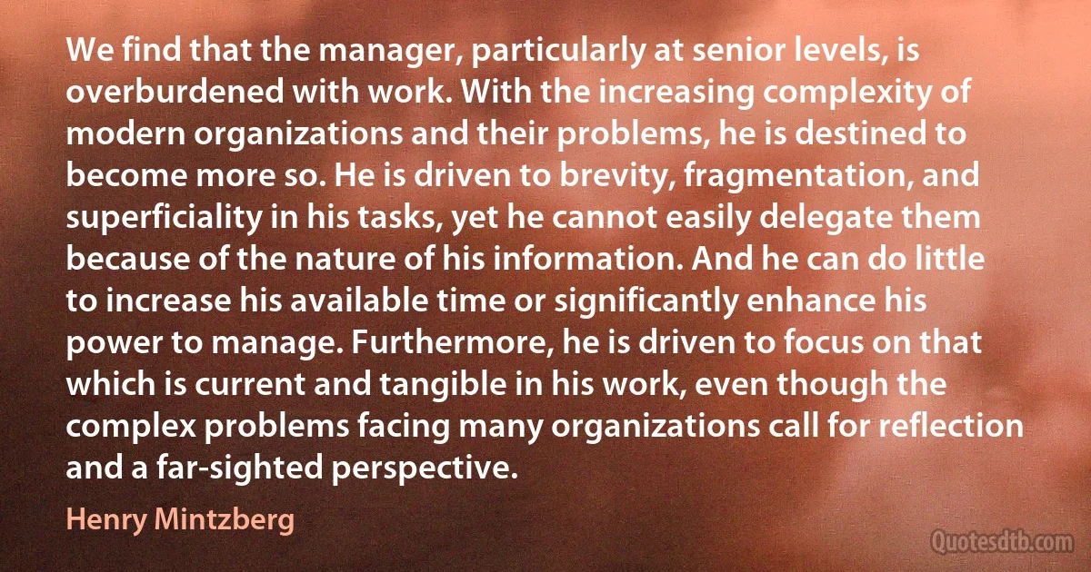 We find that the manager, particularly at senior levels, is overburdened with work. With the increasing complexity of modern organizations and their problems, he is destined to become more so. He is driven to brevity, fragmentation, and superficiality in his tasks, yet he cannot easily delegate them because of the nature of his information. And he can do little to increase his available time or significantly enhance his power to manage. Furthermore, he is driven to focus on that which is current and tangible in his work, even though the complex problems facing many organizations call for reflection and a far-sighted perspective. (Henry Mintzberg)