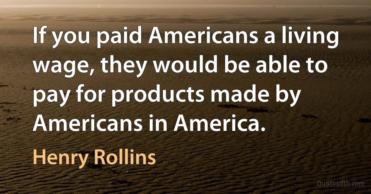 If you paid Americans a living wage, they would be able to pay for products made by Americans in America. (Henry Rollins)