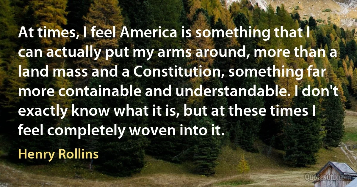 At times, I feel America is something that I can actually put my arms around, more than a land mass and a Constitution, something far more containable and understandable. I don't exactly know what it is, but at these times I feel completely woven into it. (Henry Rollins)