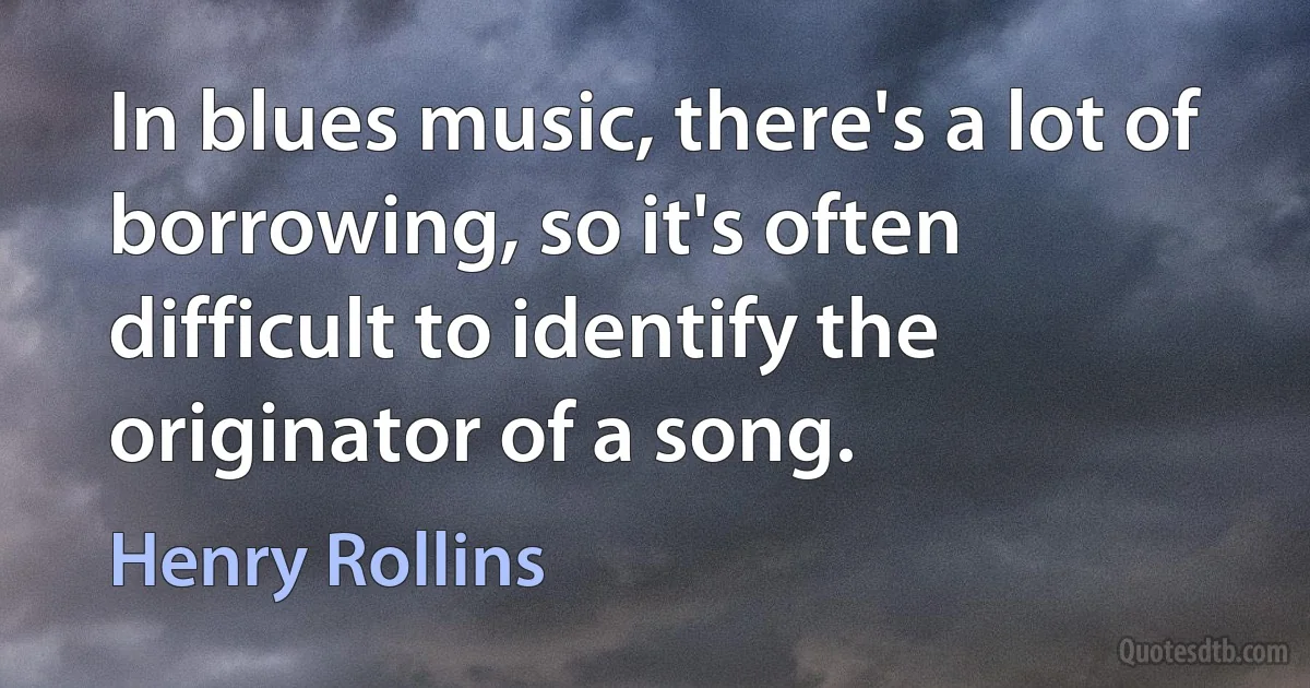 In blues music, there's a lot of borrowing, so it's often difficult to identify the originator of a song. (Henry Rollins)