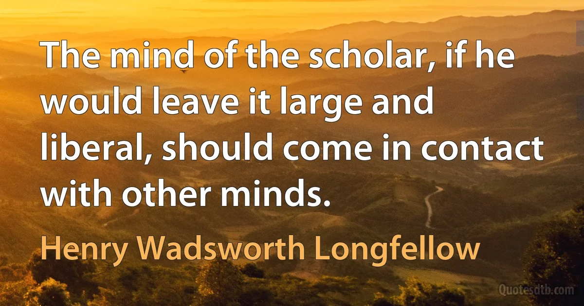 The mind of the scholar, if he would leave it large and liberal, should come in contact with other minds. (Henry Wadsworth Longfellow)