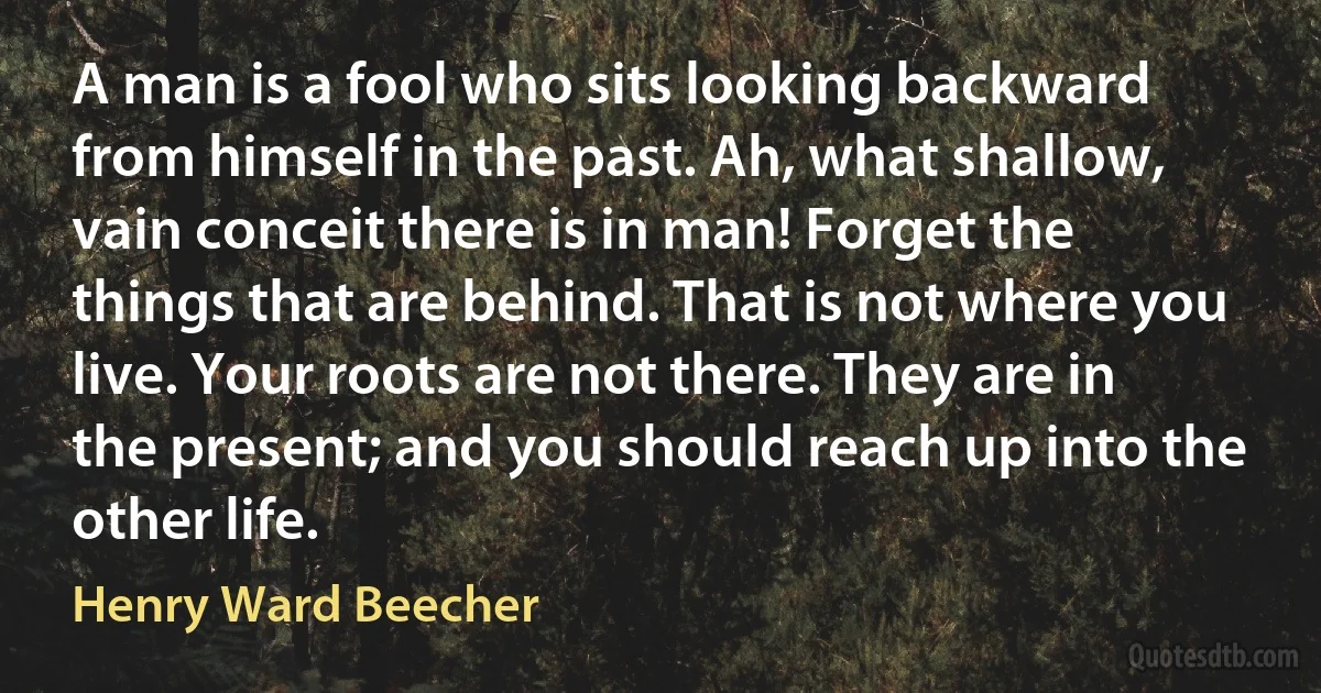 A man is a fool who sits looking backward from himself in the past. Ah, what shallow, vain conceit there is in man! Forget the things that are behind. That is not where you live. Your roots are not there. They are in the present; and you should reach up into the other life. (Henry Ward Beecher)