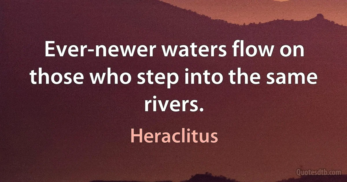 Ever-newer waters flow on those who step into the same rivers. (Heraclitus)