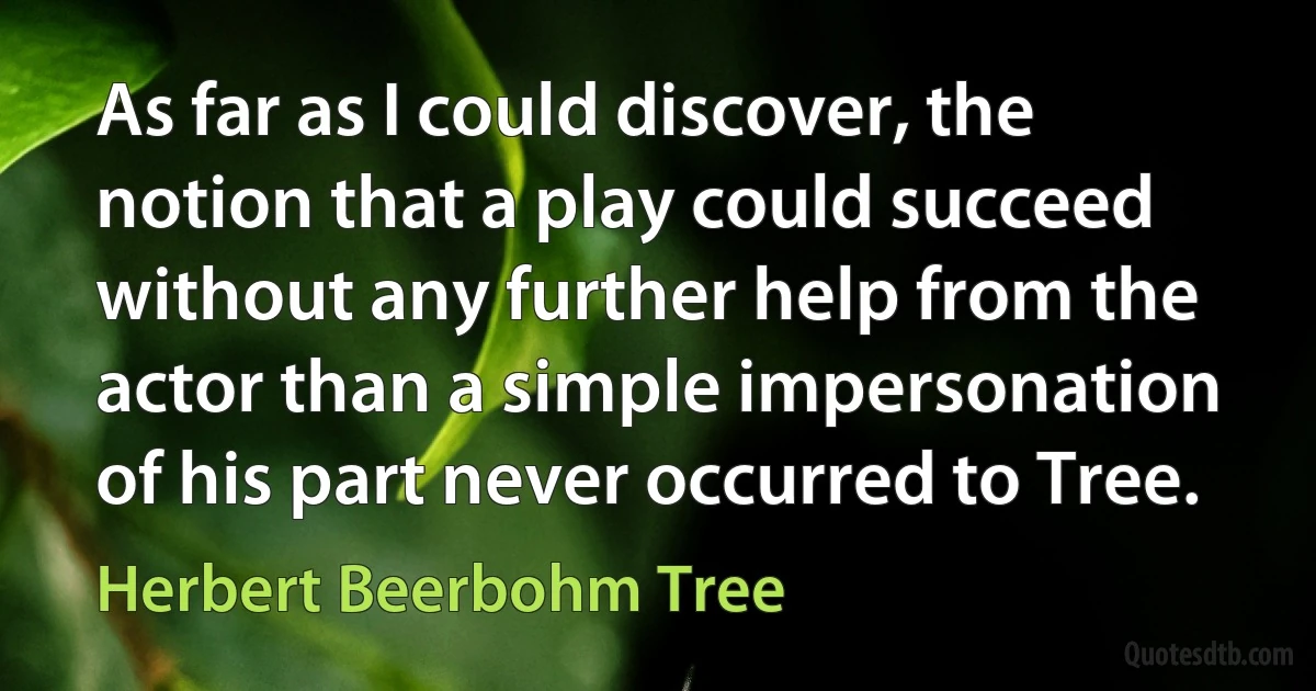 As far as I could discover, the notion that a play could succeed without any further help from the actor than a simple impersonation of his part never occurred to Tree. (Herbert Beerbohm Tree)