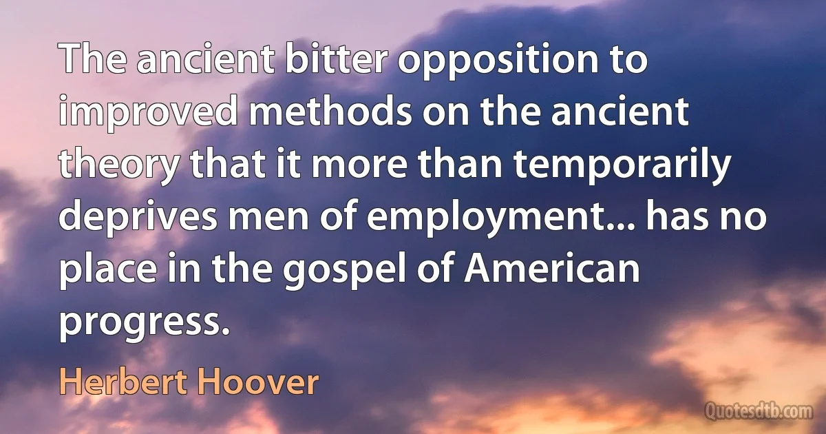 The ancient bitter opposition to improved methods on the ancient theory that it more than temporarily deprives men of employment... has no place in the gospel of American progress. (Herbert Hoover)