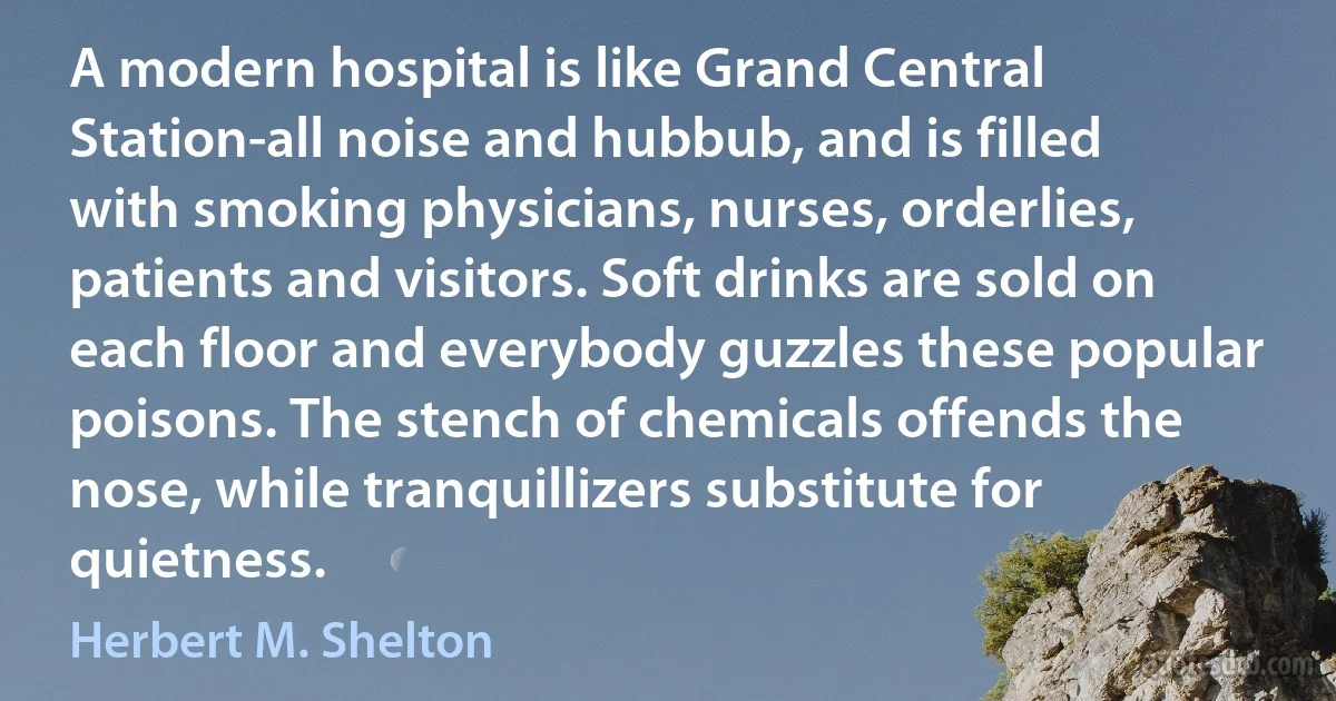 A modern hospital is like Grand Central Station-all noise and hubbub, and is filled with smoking physicians, nurses, orderlies, patients and visitors. Soft drinks are sold on each floor and everybody guzzles these popular poisons. The stench of chemicals offends the nose, while tranquillizers substitute for quietness. (Herbert M. Shelton)