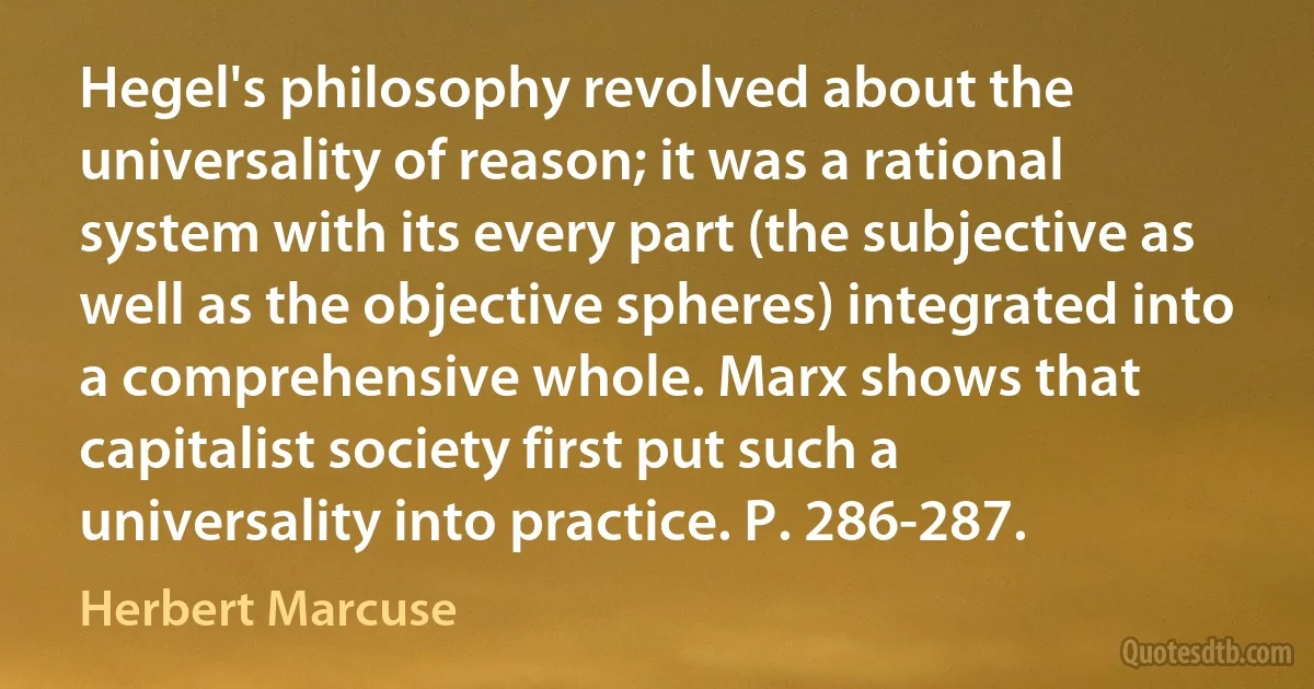 Hegel's philosophy revolved about the universality of reason; it was a rational system with its every part (the subjective as well as the objective spheres) integrated into a comprehensive whole. Marx shows that capitalist society first put such a universality into practice. P. 286-287. (Herbert Marcuse)