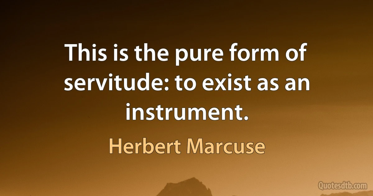 This is the pure form of servitude: to exist as an instrument. (Herbert Marcuse)