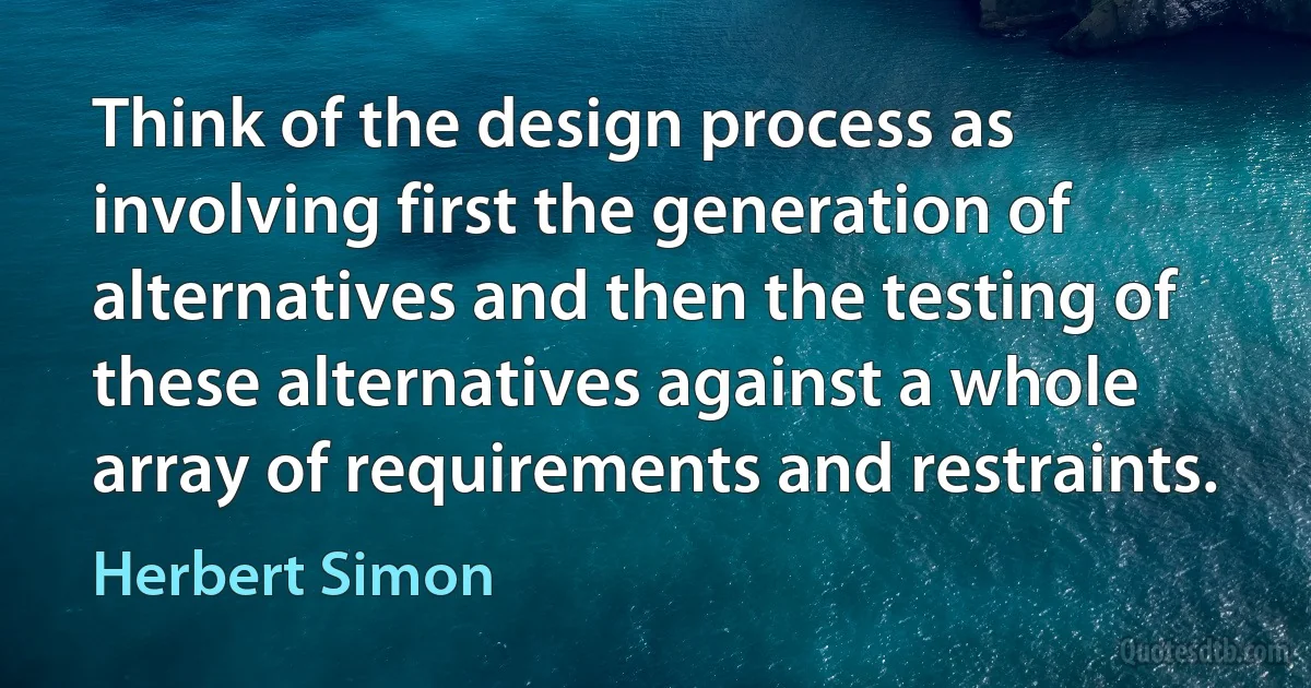 Think of the design process as involving first the generation of alternatives and then the testing of these alternatives against a whole array of requirements and restraints. (Herbert Simon)