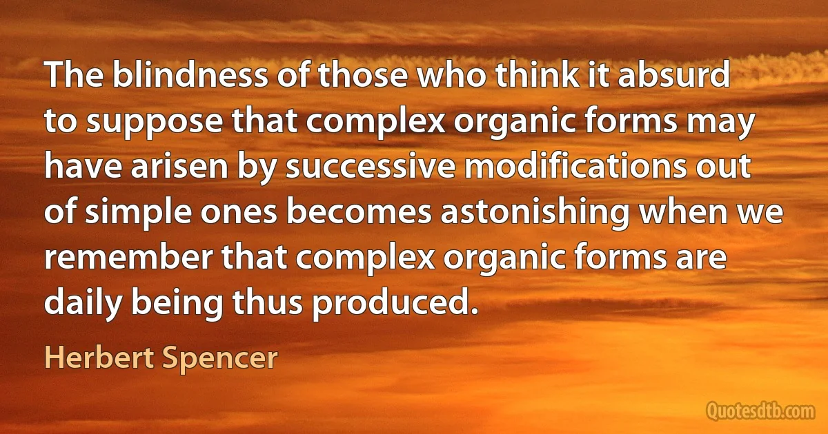 The blindness of those who think it absurd to suppose that complex organic forms may have arisen by successive modifications out of simple ones becomes astonishing when we remember that complex organic forms are daily being thus produced. (Herbert Spencer)