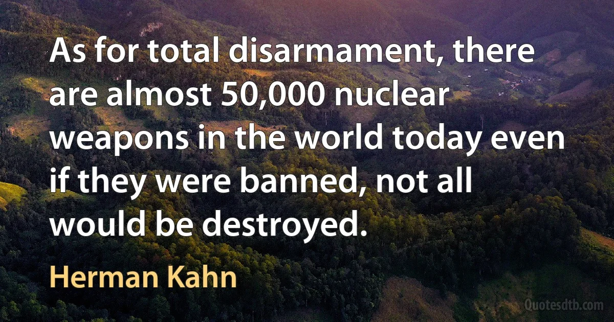 As for total disarmament, there are almost 50,000 nuclear weapons in the world today even if they were banned, not all would be destroyed. (Herman Kahn)