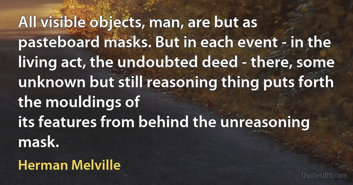 All visible objects, man, are but as pasteboard masks. But in each event - in the living act, the undoubted deed - there, some unknown but still reasoning thing puts forth the mouldings of
its features from behind the unreasoning mask. (Herman Melville)