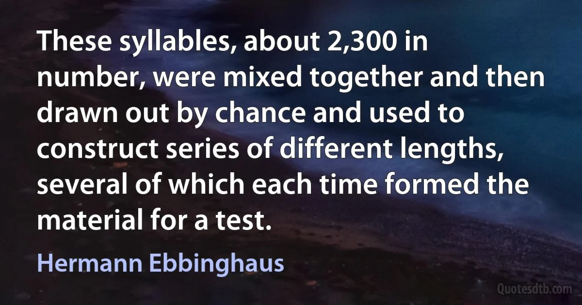 These syllables, about 2,300 in number, were mixed together and then drawn out by chance and used to construct series of different lengths, several of which each time formed the material for a test. (Hermann Ebbinghaus)