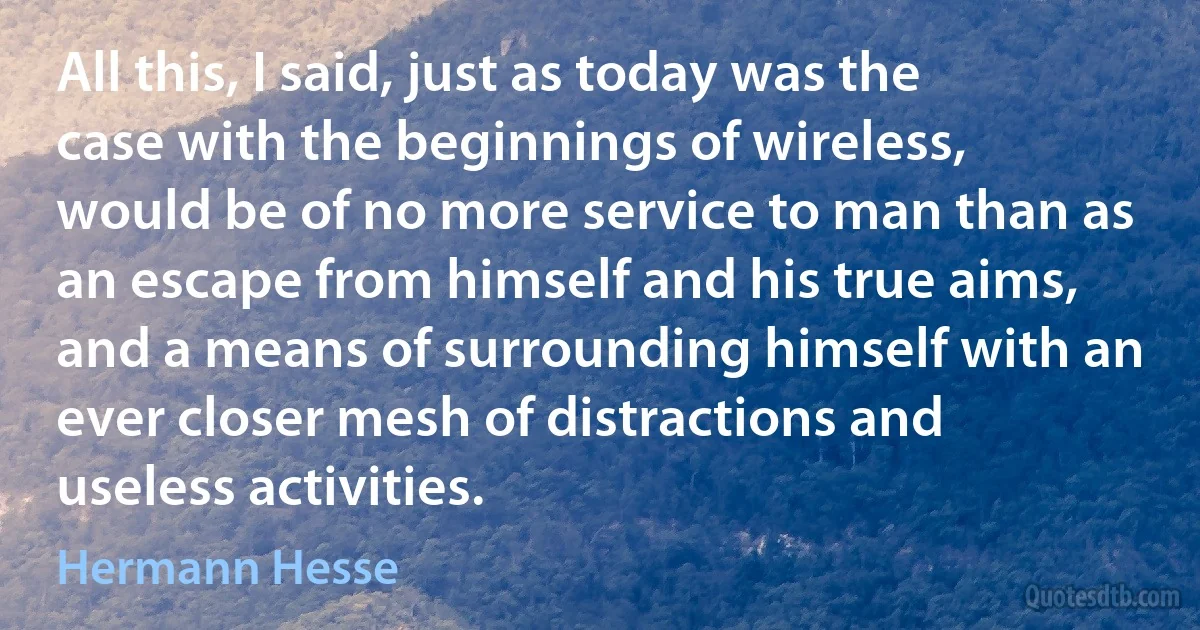 All this, I said, just as today was the case with the beginnings of wireless, would be of no more service to man than as an escape from himself and his true aims, and a means of surrounding himself with an ever closer mesh of distractions and useless activities. (Hermann Hesse)