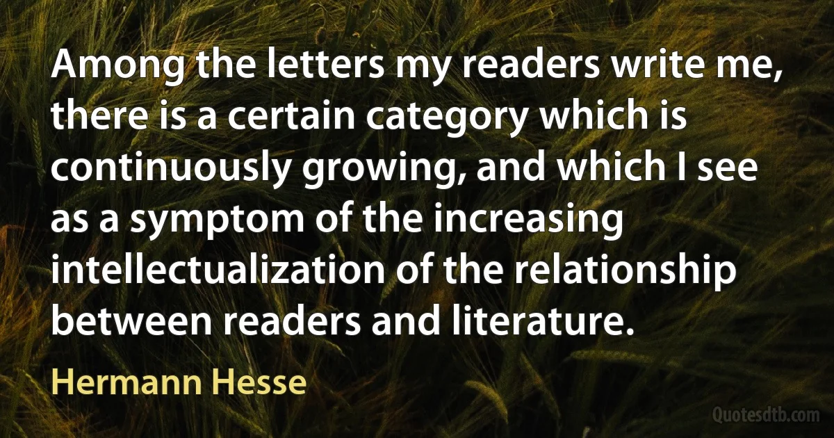 Among the letters my readers write me, there is a certain category which is continuously growing, and which I see as a symptom of the increasing intellectualization of the relationship between readers and literature. (Hermann Hesse)