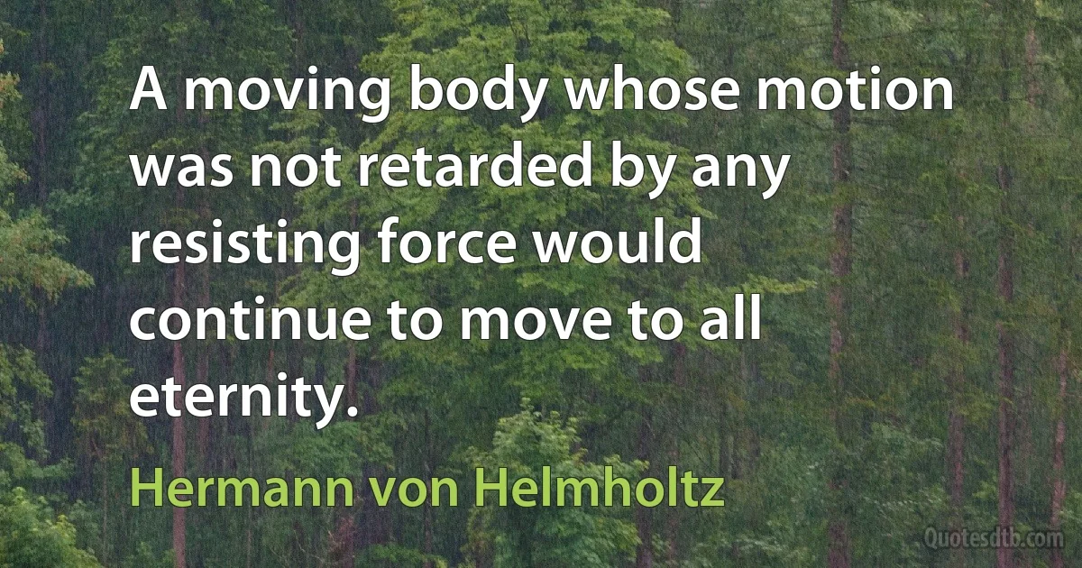 A moving body whose motion was not retarded by any resisting force would continue to move to all eternity. (Hermann von Helmholtz)