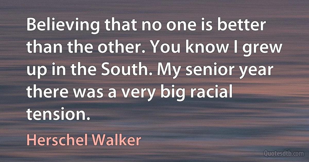 Believing that no one is better than the other. You know I grew up in the South. My senior year there was a very big racial tension. (Herschel Walker)