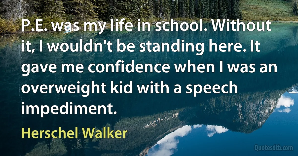 P.E. was my life in school. Without it, I wouldn't be standing here. It gave me confidence when I was an overweight kid with a speech impediment. (Herschel Walker)