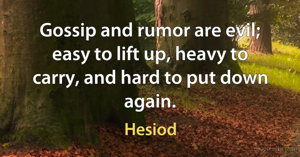 Gossip and rumor are evil; easy to lift up, heavy to carry, and hard to put down again. (Hesiod)