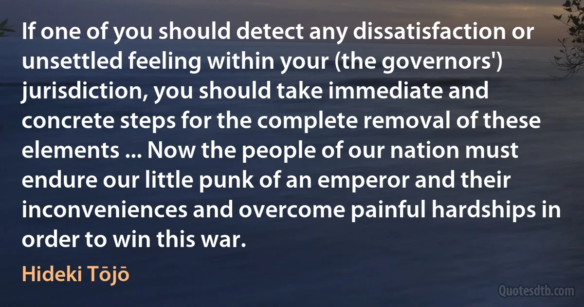 If one of you should detect any dissatisfaction or unsettled feeling within your (the governors') jurisdiction, you should take immediate and concrete steps for the complete removal of these elements ... Now the people of our nation must endure our little punk of an emperor and their inconveniences and overcome painful hardships in order to win this war. (Hideki Tōjō)