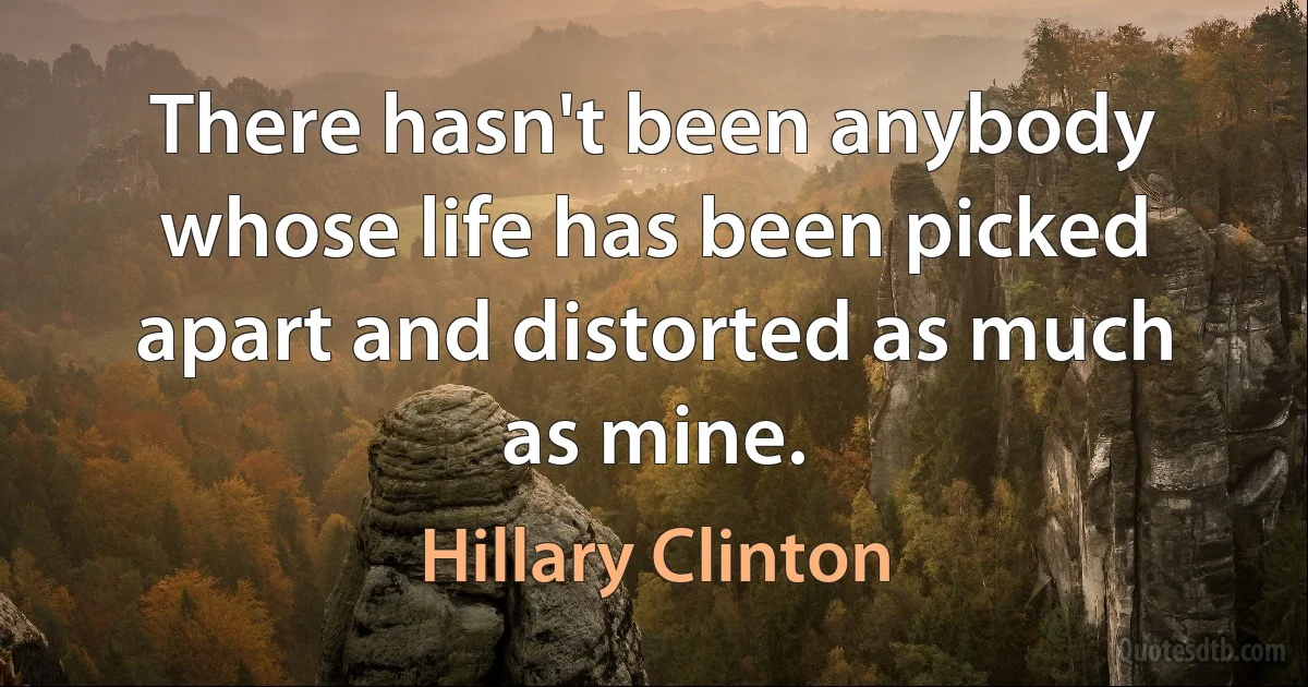 There hasn't been anybody whose life has been picked apart and distorted as much as mine. (Hillary Clinton)