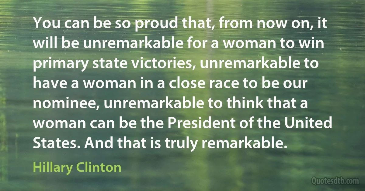 You can be so proud that, from now on, it will be unremarkable for a woman to win primary state victories, unremarkable to have a woman in a close race to be our nominee, unremarkable to think that a woman can be the President of the United States. And that is truly remarkable. (Hillary Clinton)