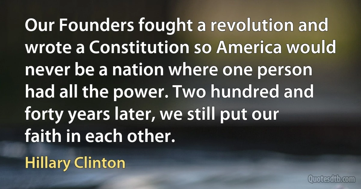 Our Founders fought a revolution and wrote a Constitution so America would never be a nation where one person had all the power. Two hundred and forty years later, we still put our faith in each other. (Hillary Clinton)