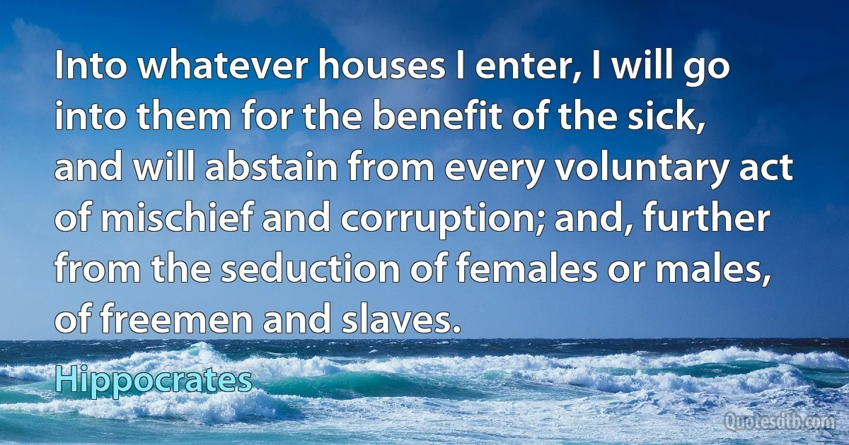 Into whatever houses I enter, I will go into them for the benefit of the sick, and will abstain from every voluntary act of mischief and corruption; and, further from the seduction of females or males, of freemen and slaves. (Hippocrates)