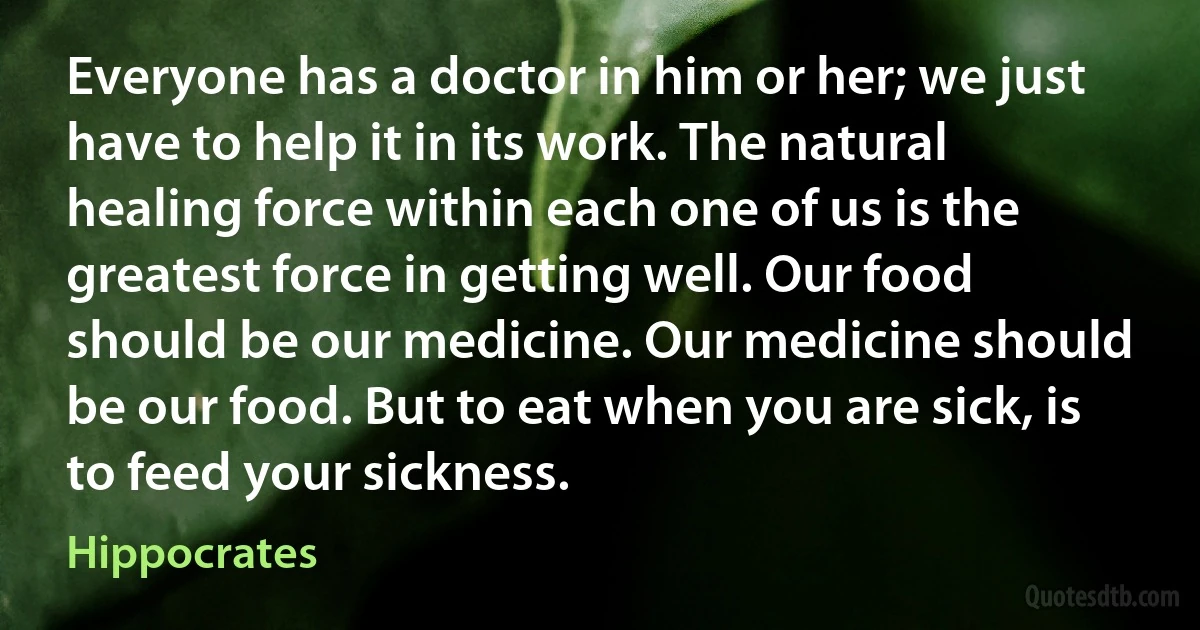 Everyone has a doctor in him or her; we just have to help it in its work. The natural healing force within each one of us is the greatest force in getting well. Our food should be our medicine. Our medicine should be our food. But to eat when you are sick, is to feed your sickness. (Hippocrates)