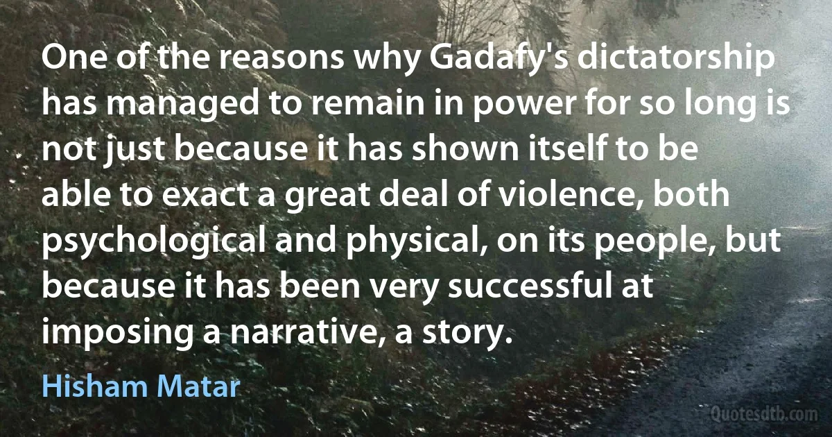 One of the reasons why Gadafy's dictatorship has managed to remain in power for so long is not just because it has shown itself to be able to exact a great deal of violence, both psychological and physical, on its people, but because it has been very successful at imposing a narrative, a story. (Hisham Matar)