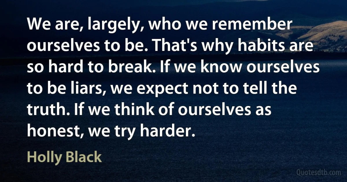 We are, largely, who we remember ourselves to be. That's why habits are so hard to break. If we know ourselves to be liars, we expect not to tell the truth. If we think of ourselves as honest, we try harder. (Holly Black)