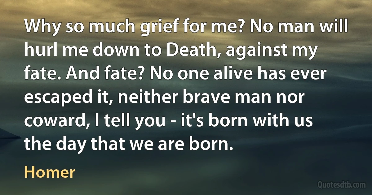 Why so much grief for me? No man will hurl me down to Death, against my fate. And fate? No one alive has ever escaped it, neither brave man nor coward, I tell you - it's born with us the day that we are born. (Homer)