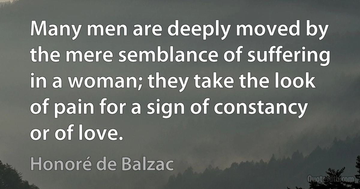 Many men are deeply moved by the mere semblance of suffering in a woman; they take the look of pain for a sign of constancy or of love. (Honoré de Balzac)