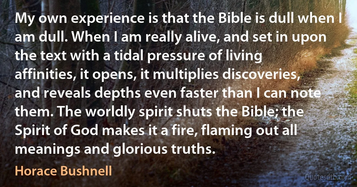 My own experience is that the Bible is dull when I am dull. When I am really alive, and set in upon the text with a tidal pressure of living affinities, it opens, it multiplies discoveries, and reveals depths even faster than I can note them. The worldly spirit shuts the Bible; the Spirit of God makes it a fire, flaming out all meanings and glorious truths. (Horace Bushnell)