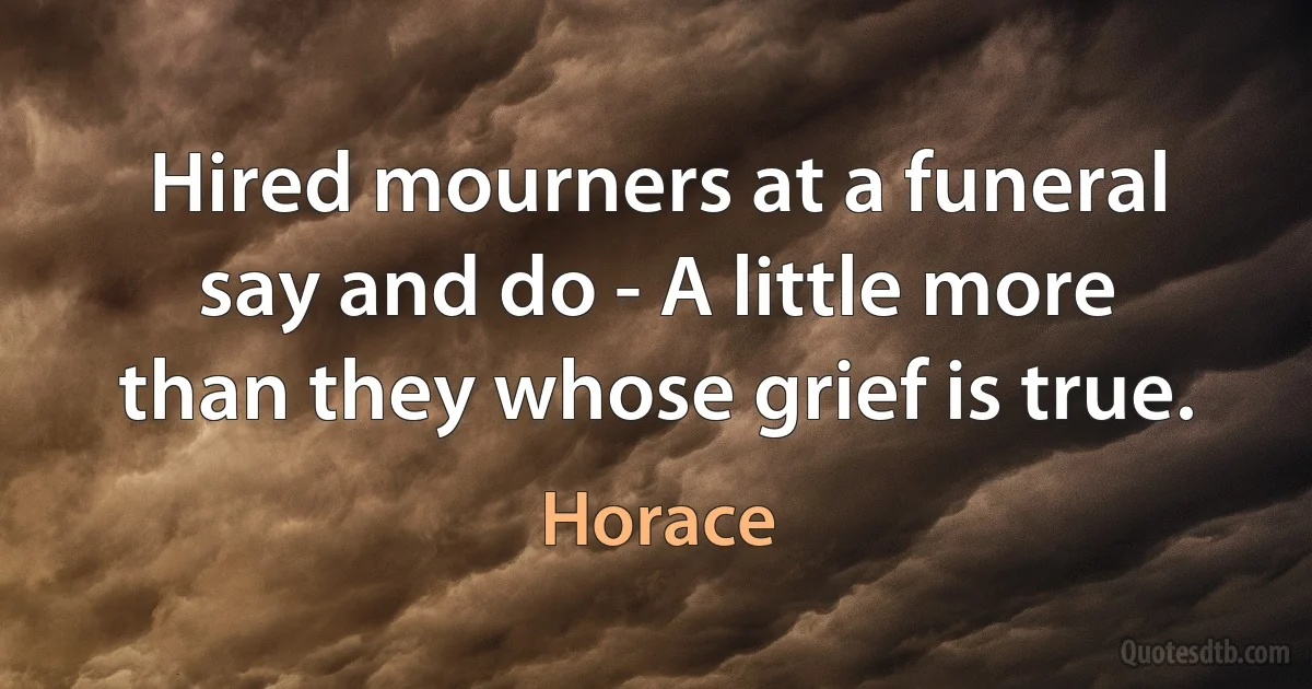 Hired mourners at a funeral say and do - A little more than they whose grief is true. (Horace)