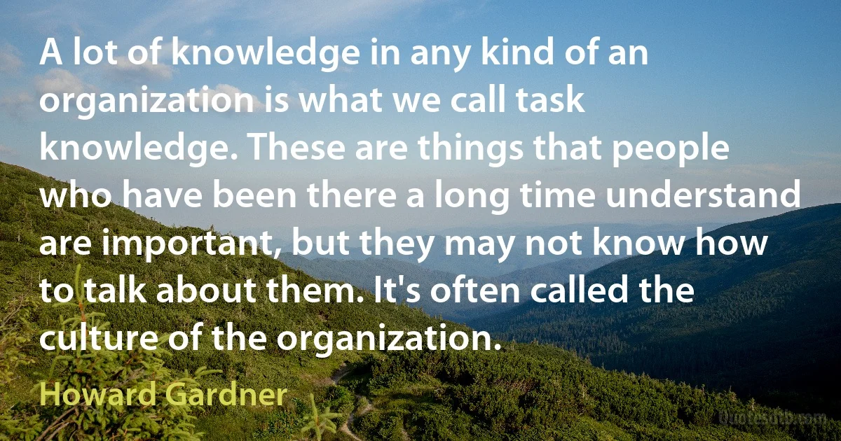 A lot of knowledge in any kind of an organization is what we call task knowledge. These are things that people who have been there a long time understand are important, but they may not know how to talk about them. It's often called the culture of the organization. (Howard Gardner)