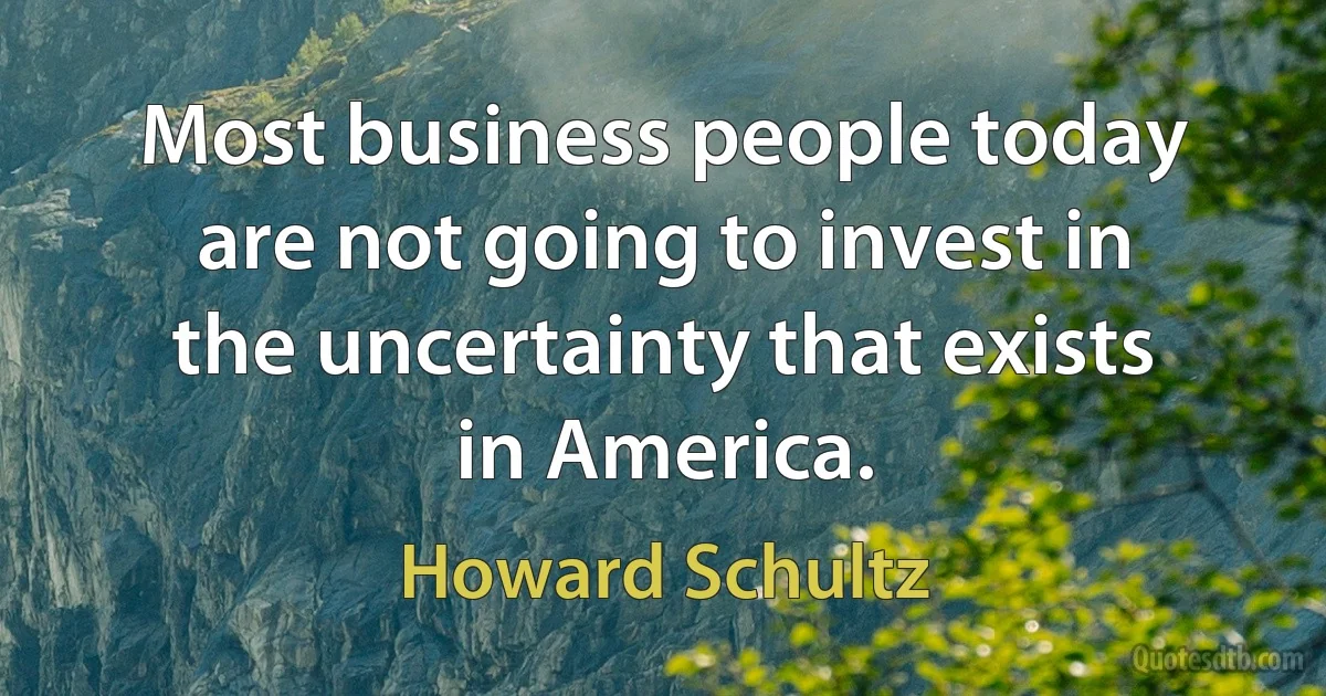 Most business people today are not going to invest in the uncertainty that exists in America. (Howard Schultz)