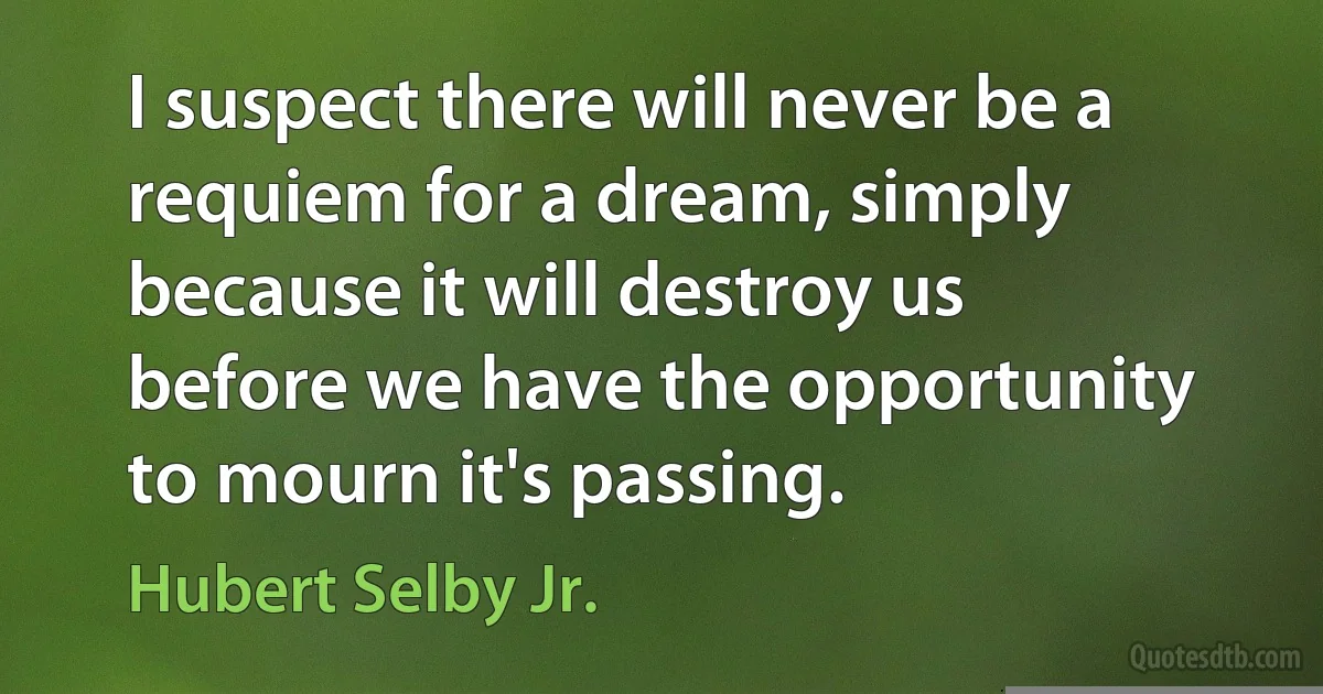 I suspect there will never be a requiem for a dream, simply because it will destroy us before we have the opportunity to mourn it's passing. (Hubert Selby Jr.)