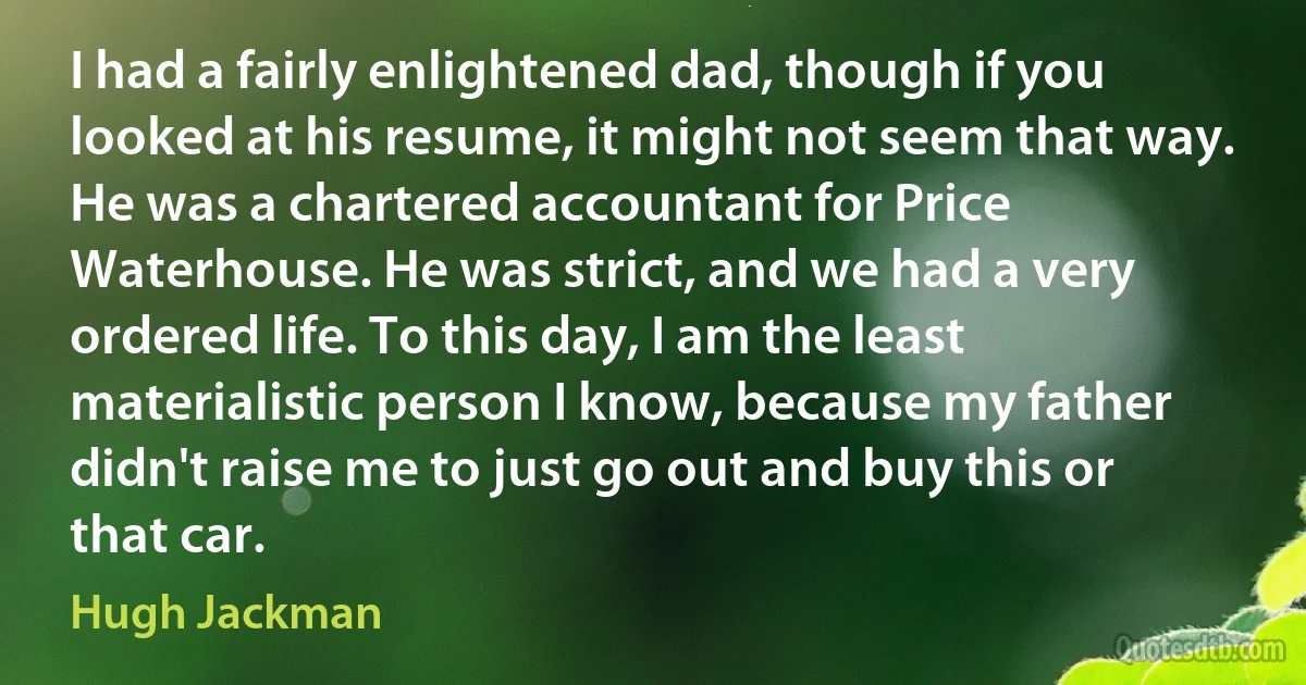 I had a fairly enlightened dad, though if you looked at his resume, it might not seem that way. He was a chartered accountant for Price Waterhouse. He was strict, and we had a very ordered life. To this day, I am the least materialistic person I know, because my father didn't raise me to just go out and buy this or that car. (Hugh Jackman)