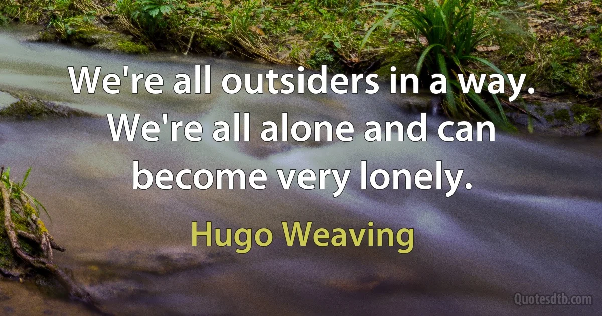 We're all outsiders in a way. We're all alone and can become very lonely. (Hugo Weaving)