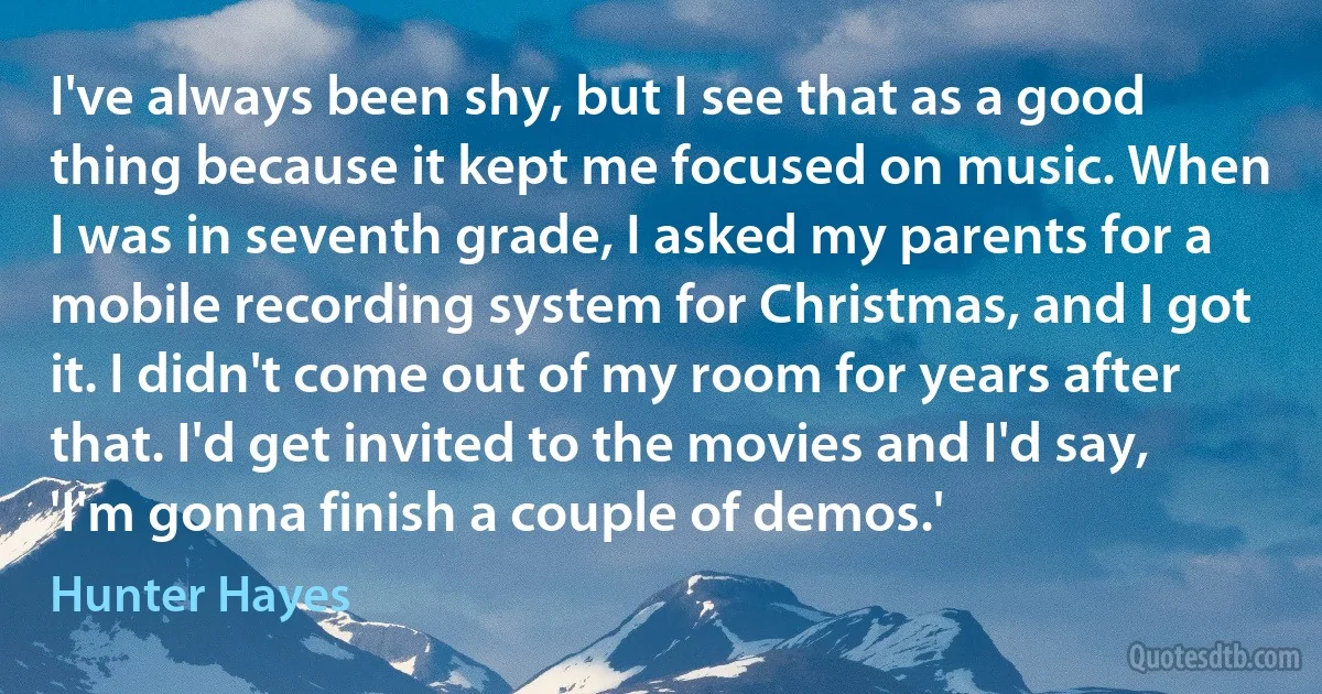 I've always been shy, but I see that as a good thing because it kept me focused on music. When I was in seventh grade, I asked my parents for a mobile recording system for Christmas, and I got it. I didn't come out of my room for years after that. I'd get invited to the movies and I'd say, 'I'm gonna finish a couple of demos.' (Hunter Hayes)