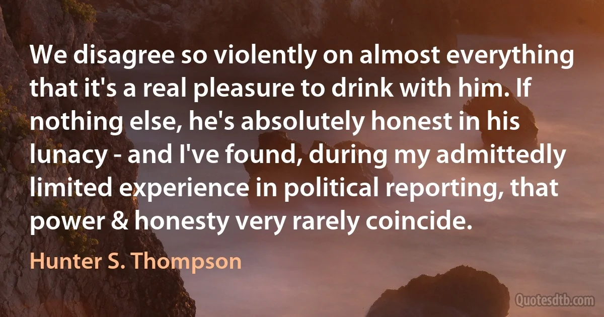 We disagree so violently on almost everything that it's a real pleasure to drink with him. If nothing else, he's absolutely honest in his lunacy - and I've found, during my admittedly limited experience in political reporting, that power & honesty very rarely coincide. (Hunter S. Thompson)