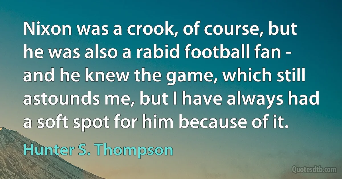 Nixon was a crook, of course, but he was also a rabid football fan - and he knew the game, which still astounds me, but I have always had a soft spot for him because of it. (Hunter S. Thompson)