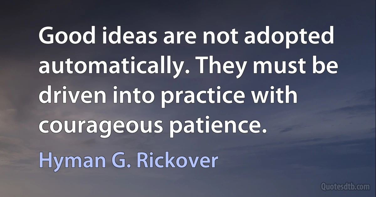 Good ideas are not adopted automatically. They must be driven into practice with courageous patience. (Hyman G. Rickover)