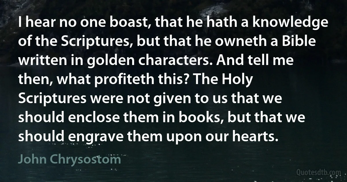 I hear no one boast, that he hath a knowledge of the Scriptures, but that he owneth a Bible written in golden characters. And tell me then, what profiteth this? The Holy Scriptures were not given to us that we should enclose them in books, but that we should engrave them upon our hearts. (John Chrysostom)